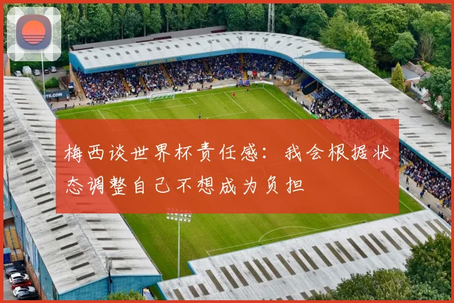 梅西谈世界杯责任感：我会根据状态调整自己不想成为负担