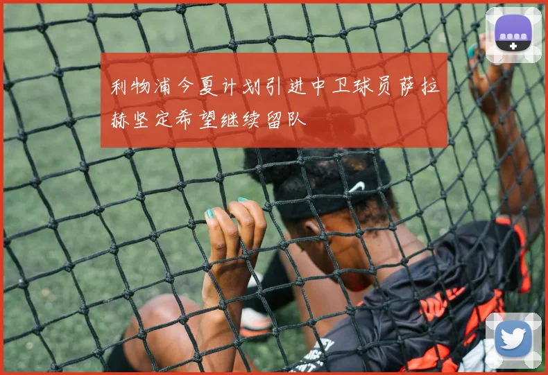 利物浦今夏计划引进中卫球员萨拉赫坚定希望继续留队