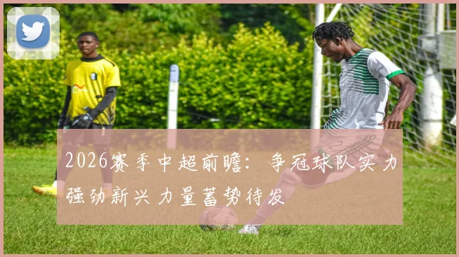 2026赛季中超前瞻：争冠球队实力强劲新兴力量蓄势待发