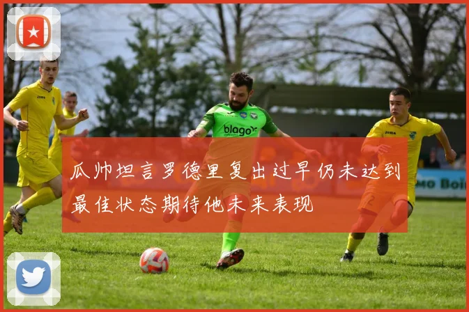 瓜帅坦言罗德里复出过早仍未达到最佳状态期待他未来表现