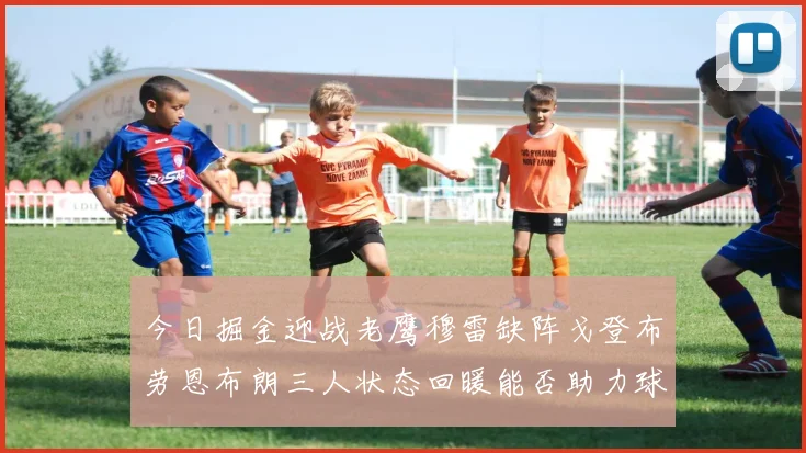 今日掘金迎战老鹰穆雷缺阵戈登布劳恩布朗三人状态回暖能否助力球队取胜