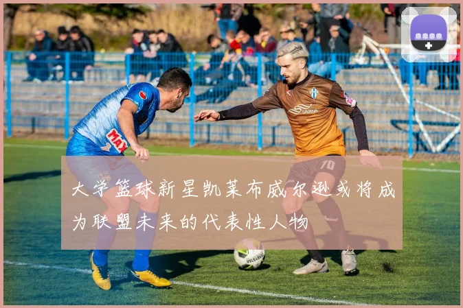 大学篮球新星凯莱布威尔逊或将成为联盟未来的代表性人物