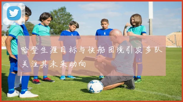 哈登生涯目标与快船困境引发多队关注其未来动向