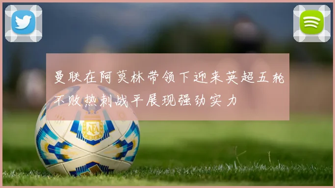 曼联在阿莫林带领下迎来英超五轮不败热刺战平展现强劲实力