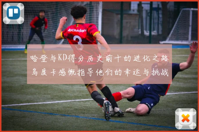 哈登与KD得分历史前十的进化之路乌度卡感慨指导他们的幸运与挑战