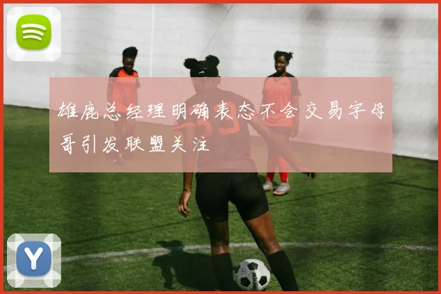 雄鹿总经理明确表态不会交易字母哥引发联盟关注