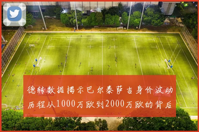 德转数据揭示巴尔泰萨吉身价波动历程从1000万欧到2000万欧的背后故事