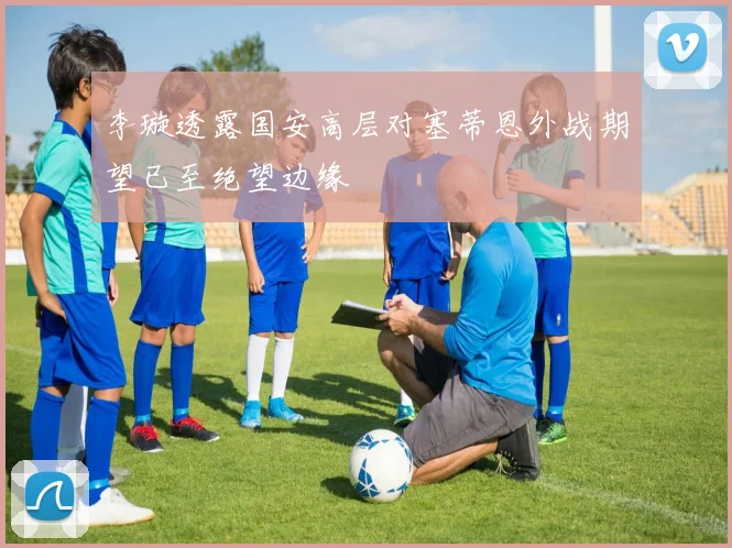 李璇透露国安高层对塞蒂恩外战期望已至绝望边缘