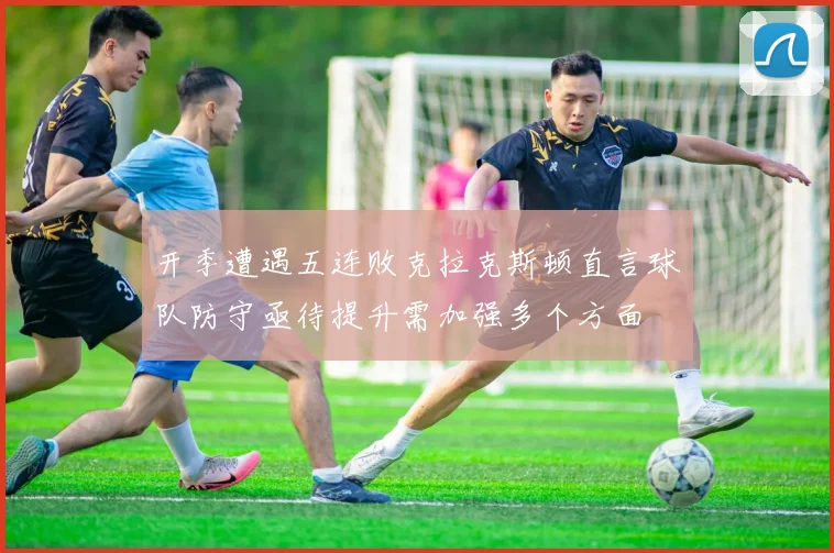 开季遭遇五连败克拉克斯顿直言球队防守亟待提升需加强多个方面