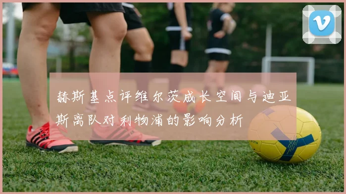 赫斯基点评维尔茨成长空间与迪亚斯离队对利物浦的影响分析