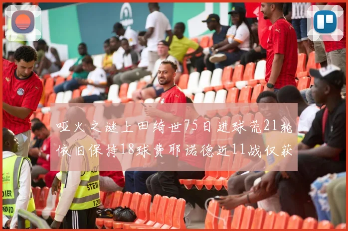 哑火之谜上田绮世75日进球荒21轮依旧保持18球费耶诺德近11战仅获3胜