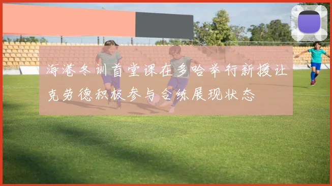 海港冬训首堂课在多哈举行新援让克劳德积极参与合练展现状态