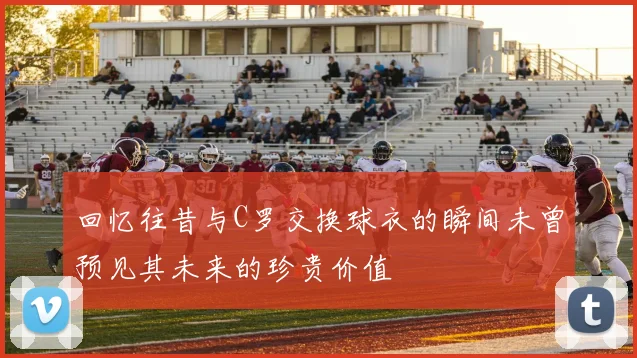 回忆往昔与C罗交换球衣的瞬间未曾预见其未来的珍贵价值