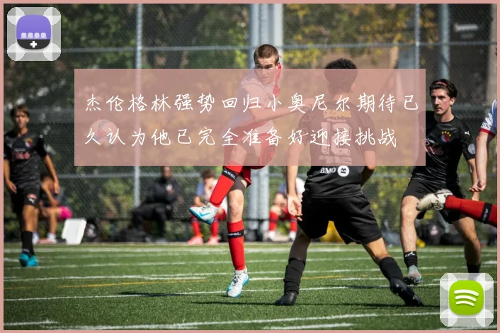 杰伦格林强势回归小奥尼尔期待已久认为他已完全准备好迎接挑战