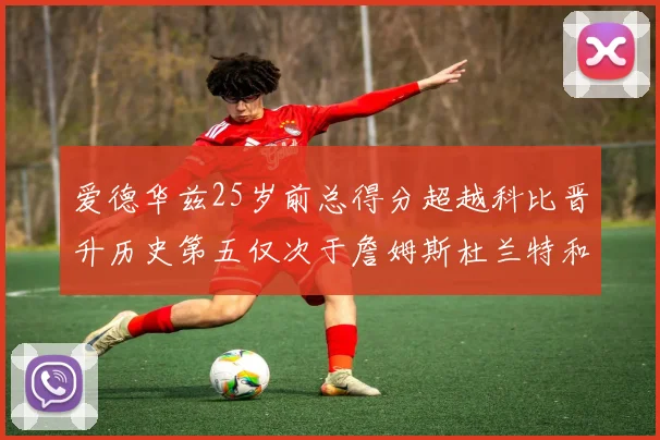爱德华兹25岁前总得分超越科比晋升历史第五仅次于詹姆斯杜兰特和东契奇